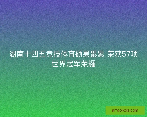 湖南十四五竞技体育硕果累累 荣获57项世界冠军荣耀