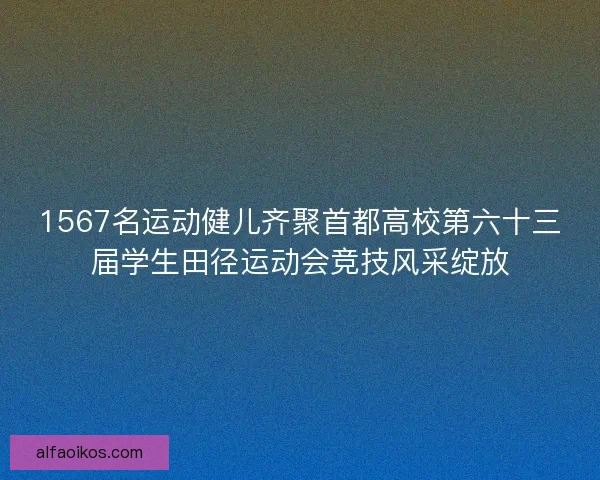1567名运动健儿齐聚首都高校第六十三届学生田径运动会竞技风采绽放