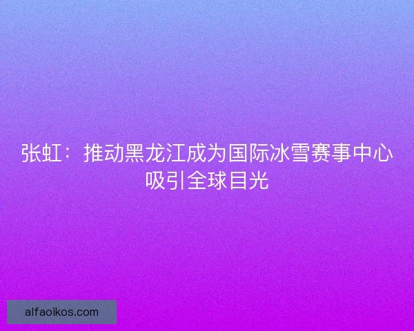 张虹：推动黑龙江成为国际冰雪赛事中心吸引全球目光