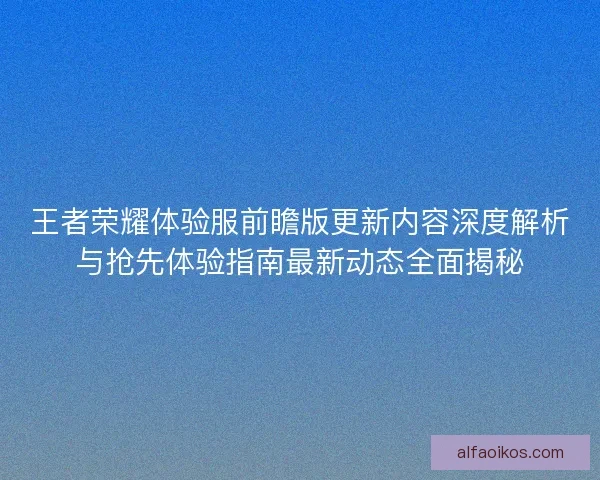 王者荣耀体验服前瞻版更新内容深度解析与抢先体验指南最新动态全面揭秘