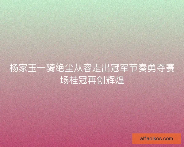 杨家玉一骑绝尘从容走出冠军节奏勇夺赛场桂冠再创辉煌