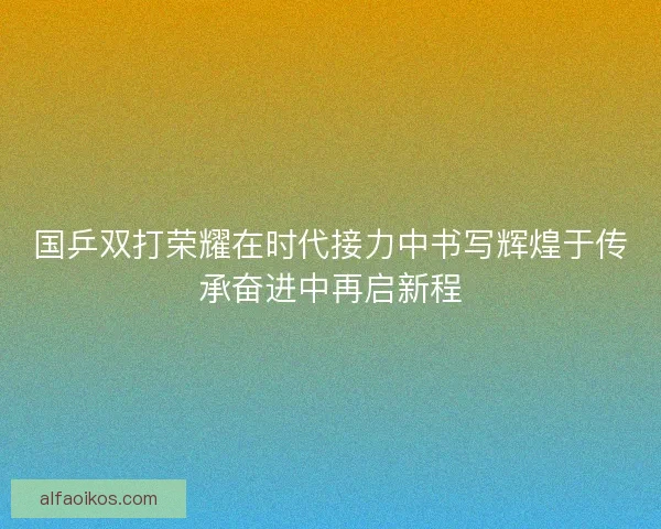 国乒双打荣耀在时代接力中书写辉煌于传承奋进中再启新程