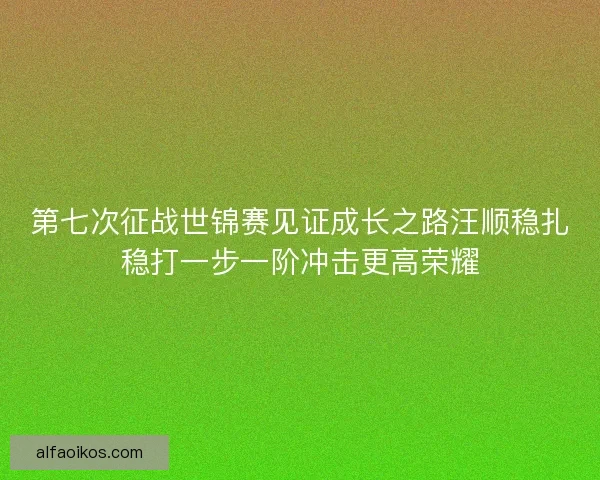 第七次征战世锦赛见证成长之路汪顺稳扎稳打一步一阶冲击更高荣耀